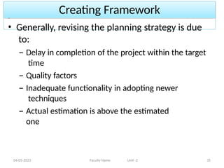 Creating Framework
04-05-2023 Faculty Name Unit -2 35
• Generally, revising the planning strategy is due
to:
– Delay in completion of the project within the target
time
– Quality factors
– Inadequate functionality in adopting newer
techniques
– Actual estimation is above the estimated
one
 