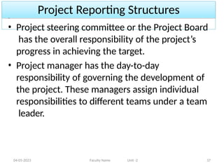Project Reporting Structures
04-05-2023 Faculty Name Unit -2 37
• Project steering committee or the Project Board
has the overall responsibility of the project’s
progress in achieving the target.
• Project manager has the day-to-day
responsibility of governing the development of
the project. These managers assign individual
responsibilities to different teams under a team
leader.
 