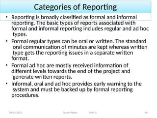 Categories of Reporting
04-05-2023 Faculty Name Unit -2 40
• Reporting is broadly classified as formal and informal
reporting. The basic types of reports associated with
formal and informal reporting includes regular and ad hoc
types.
• Formal regular types can be oral or written. The standard
oral communication of minutes are kept whereas written
type gets the reporting issues in a separate written
format.
• Formal ad hoc are mostly received information of
different levels towards the end of the project and
generate written reports.
• Informal, oral and ad hoc provides early warning to the
system and must be backed up by formal reporting
procedures.
 