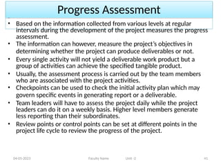 Progress Assessment
04-05-2023 Faculty Name Unit -2 41
• Based on the information collected from various levels at regular
intervals during the development of the project measures the progress
assessment.
• The information can however, measure the project’s objectives in
determining whether the project can produce deliverables or not.
• Every single activity will not yield a deliverable work product but a
group of activities can achieve the specified tangible product.
• Usually, the assessment process is carried out by the team members
who are associated with the project activities.
• Checkpoints can be used to check the initial activity plan which may
govern specific events in generating report or a deliverable.
• Team leaders will have to assess the project daily while the project
leaders can do it on a weekly basis. Higher level members generate
less reporting than their subordinates.
• Review points or control points can be set at different points in the
project life cycle to review the progress of the project.
 