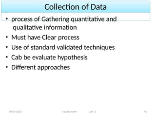 Collection of Data
04-05-2023 Faculty Name Unit -2 43
• process of Gathering quantitative and
qualitative information
• Must have Clear process
• Use of standard validated techniques
• Cab be evaluate hypothesis
• Different approaches
 