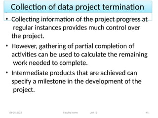 Collection of data project termination
04-05-2023 Faculty Name Unit -2 45
• Collecting information of the project progress at
regular instances provides much control over
the project.
• However, gathering of partial completion of
activities can be used to calculate the remaining
work needed to complete.
• Intermediate products that are achieved can
specify a milestone in the development of the
project.
 