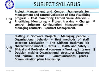 SUBJECT SYLLABUS
Unit
4
Project Management and Control: Framework for
Management and control Collection of data Visualizing
progress – Cost monitoring Earned Value Analysis –
Prioritizing Monitoring – Project tracking – Change
control Software Configuration Management –
Managing contracts – Contract Management.
8
Unit
5
Staffing in Software Projects : Managing people –
Organizational behavior – Best methods of staff
selection Motivation – The Oldham Hackman job
characteristic model – Stress – Health and Safety –
Ethical and Professional concerns – Working in teams
Decision making Organizational structures Dispersed
and Virtual teams – Communications genres
Communication plans Leadership.
8
04-05-2023 Faculty Name Unit -2 5
 