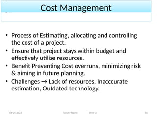 Cost Management
04-05-2023 Faculty Name Unit -2 56
• Process of Estimating, allocating and controlling
the cost of a project.
• Ensure that project stays within budget and
effectively utilize resources.
• Benefit Preventing Cost overruns, minimizing risk
& aiming in future planning.
• Challenges → Lack of resources, Inacccurate
estimation, Outdated technology.
 