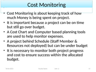 Cost Monitoring
04-05-2023 Faculty Name Unit -2 57
• Cost Monitoring is about keeping track of how
much Money is being spent on project.
• It is important because a project can be on time
but still go over budget.
• A Cost Chart and Computer based planning tools
are used to help monitor expenses.
• A project behind Schedule (Staff Member &
Resources not deployed) but can be under budget
• It is necessary to monitor both project progress
and cost to ensure success within the allocated
budget.
 