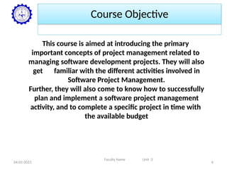 Course Objective
This course is aimed at introducing the primary
important concepts of project management related to
managing software development projects. They will also
get familiar with the different activities involved in
Software Project Management.
Further, they will also come to know how to successfully
plan and implement a software project management
activity, and to complete a specific project in time with
the available budget
Faculty Name Unit -2
04-05-2023 6
 