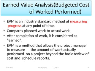 Earned Value Analysis(Budgeted Cost
of Worked Performed)
04-05-2023 Faculty Name Unit -2 60
• EVM is an industry standard method of measuring
progress at any point of time.
• Compares planned work to actual work.
• After completion of work, it is considered as
“earned”.
• EVM is a method that allows the project manager
to measure the amount of work actually
performed on a project beyond the basic review of
cost and schedule reports.
 