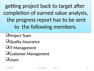 getting project back to target after
completion of earned value analysis,
the progress report has to be sent
to the following members.
04-05-2023 Faculty Name Unit -2 64
Project Team
Quality Assurance
IT Management
Customer Management
Users
 