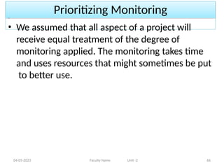 Prioritizing Monitoring
04-05-2023 Faculty Name Unit -2 66
• We assumed that all aspect of a project will
receive equal treatment of the degree of
monitoring applied. The monitoring takes time
and uses resources that might sometimes be put
to better use.
 