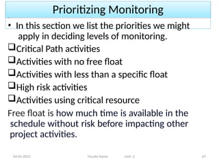 Prioritizing Monitoring
04-05-2023 Faculty Name Unit -2 67
• In this section we list the priorities we might
apply in deciding levels of monitoring.
Critical Path activities
Activities with no free float
Activities with less than a specific float
High risk activities
Activities using critical resource
Free float is how much time is available in the
schedule without risk before impacting other
project activities.
 