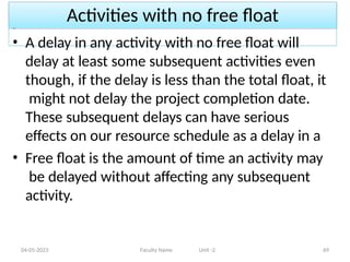 Activities with no free float
04-05-2023 Faculty Name Unit -2 69
• A delay in any activity with no free float will
delay at least some subsequent activities even
though, if the delay is less than the total float, it
might not delay the project completion date.
These subsequent delays can have serious
effects on our resource schedule as a delay in a
• Free float is the amount of time an activity may
be delayed without affecting any subsequent
activity.
 