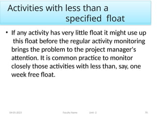 Activities with less than a
specified float
04-05-2023 Faculty Name Unit -2 70
• If any activity has very little float it might use up
this float before the regular activity monitoring
brings the problem to the project manager's
attention. It is common practice to monitor
closely those activities with less than, say, one
week free float.
 