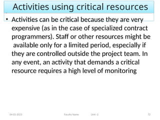 Activities using critical resources
04-05-2023 Faculty Name Unit -2 72
• Activities can be critical because they are very
expensive (as in the case of specialized contract
programmers). Staff or other resources might be
available only for a limited period, especially if
they are controlled outside the project team. In
any event, an activity that demands a critical
resource requires a high level of monitoring
 