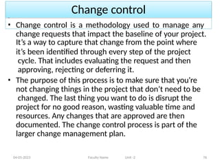 Change control
04-05-2023 Faculty Name Unit -2 76
• Change control is a methodology used to manage any
change requests that impact the baseline of your project.
It’s a way to capture that change from the point where
it’s been identified through every step of the project
cycle. That includes evaluating the request and then
approving, rejecting or deferring it.
• The purpose of this process is to make sure that you’re
not changing things in the project that don’t need to be
changed. The last thing you want to do is disrupt the
project for no good reason, wasting valuable time and
resources. Any changes that are approved are then
documented. The change control process is part of the
larger change management plan.
 