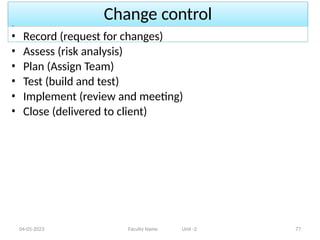 Change control
04-05-2023 Faculty Name Unit -2 77
• Record (request for changes)
• Assess (risk analysis)
• Plan (Assign Team)
• Test (build and test)
• Implement (review and meeting)
• Close (delivered to client)
 