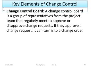 Key Elements of Change Control
04-05-2023 Faculty Name Unit -2 78
• Change Control Board: A change control board
is a group of representatives from the project
team that regularly meet to approve or
disapprove change requests. If they approve a
change request, it can turn into a change order.
 