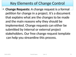 Key Elements of Change Control
04-05-2023 Faculty Name Unit -2 79
• Change Requests: A change request is a formal
petition for change in a project. It’s a document
that explains what are the changes to be made
and the main reasons why they should be
implemented. Change requests can either be
submitted by internal or external project
stakeholders. Our free change request template
can help you streamline this process.
 