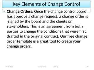Key Elements of Change Control
04-05-2023 Faculty Name Unit -2 80
• Change Orders: Once the change control board
has approve a change request, a change order is
signed by the board and the clients or
stakeholders. This is an agreement from both
parties to change the conditions that were first
drafted in the original contract. Our free change
order template is a great tool to create your
change orders.
 