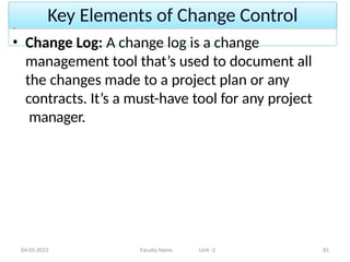Key Elements of Change Control
04-05-2023 Faculty Name Unit -2 81
• Change Log: A change log is a change
management tool that’s used to document all
the changes made to a project plan or any
contracts. It’s a must-have tool for any project
manager.
 