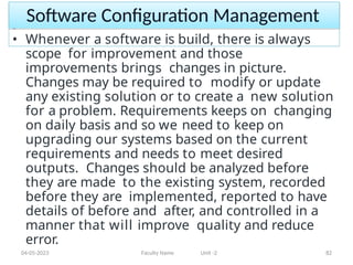 Software Configuration Management
04-05-2023 Faculty Name Unit -2 82
• Whenever a software is build, there is always
scope for improvement and those
improvements brings changes in picture.
Changes may be required to modify or update
any existing solution or to create a new solution
for a problem. Requirements keeps on changing
on daily basis and so we need to keep on
upgrading our systems based on the current
requirements and needs to meet desired
outputs. Changes should be analyzed before
they are made to the existing system, recorded
before they are implemented, reported to have
details of before and after, and controlled in a
manner that will improve quality and reduce
error.
 