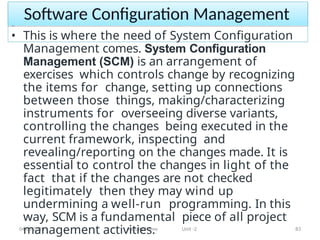 Software Configuration Management
04-05-2023 Faculty Name Unit -2 83
• This is where the need of System Configuration
Management comes. System Configuration
Management (SCM) is an arrangement of
exercises which controls change by recognizing
the items for change, setting up connections
between those things, making/characterizing
instruments for overseeing diverse variants,
controlling the changes being executed in the
current framework, inspecting and
revealing/reporting on the changes made. It is
essential to control the changes in light of the
fact that if the changes are not checked
legitimately then they may wind up
undermining a well-run programming. In this
way, SCM is a fundamental piece of all project
management activities.
 