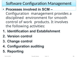 Software Configuration Management
04-05-2023 Faculty Name Unit -2 84
• Processes involved in SCM –
Configuration management provides a
disciplined environment for smooth
control of work products. It involves
the following activities:
1. Identification and Establishment
2. Version control
3. Change control
4. Configuration auditing
5. Reporting
 