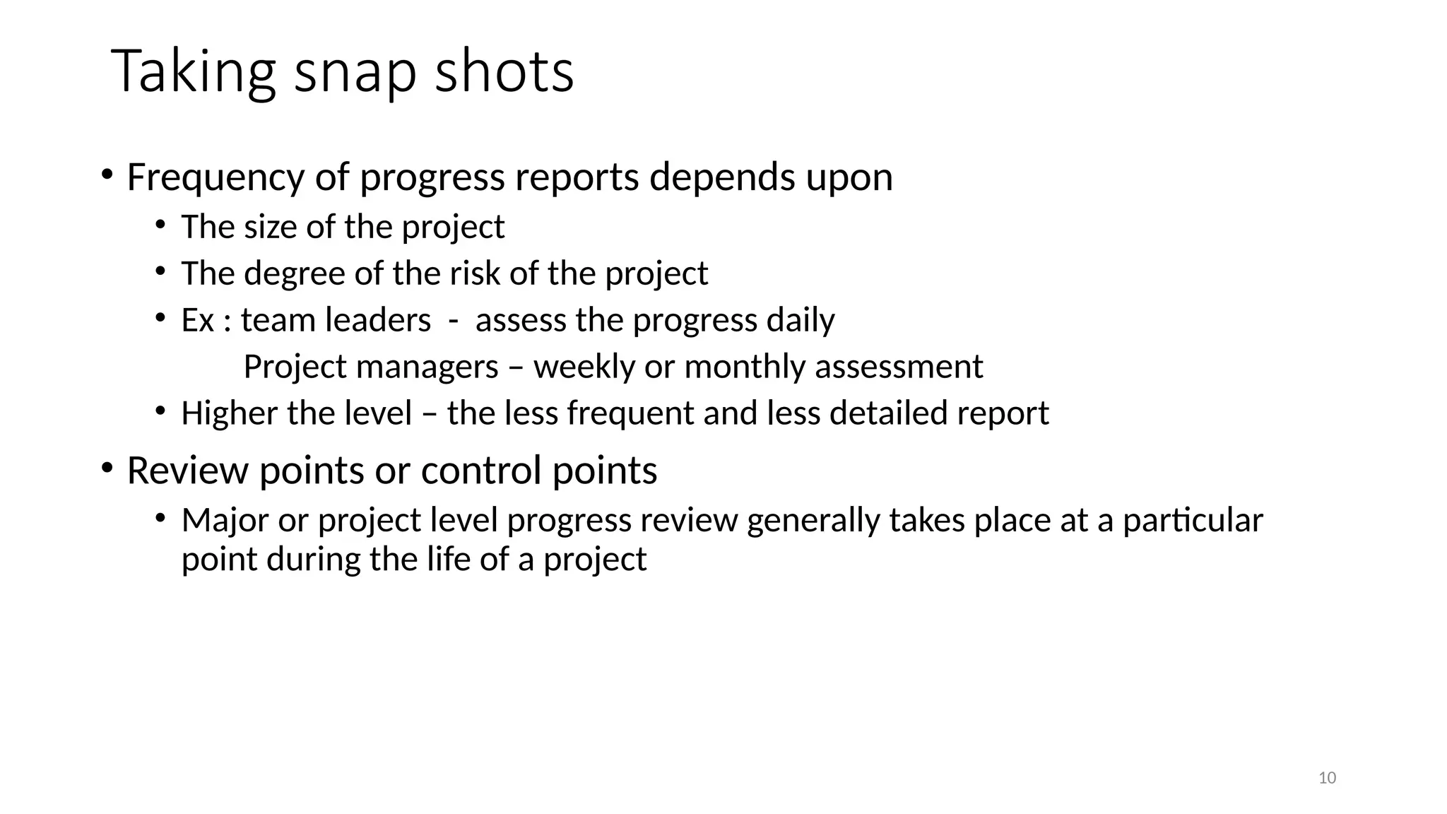 10
Taking snap shots
• Frequency of progress reports depends upon
• The size of the project
• The degree of the risk of the project
• Ex : team leaders - assess the progress daily
Project managers – weekly or monthly assessment
• Higher the level – the less frequent and less detailed report
• Review points or control points
• Major or project level progress review generally takes place at a particular
point during the life of a project
 
