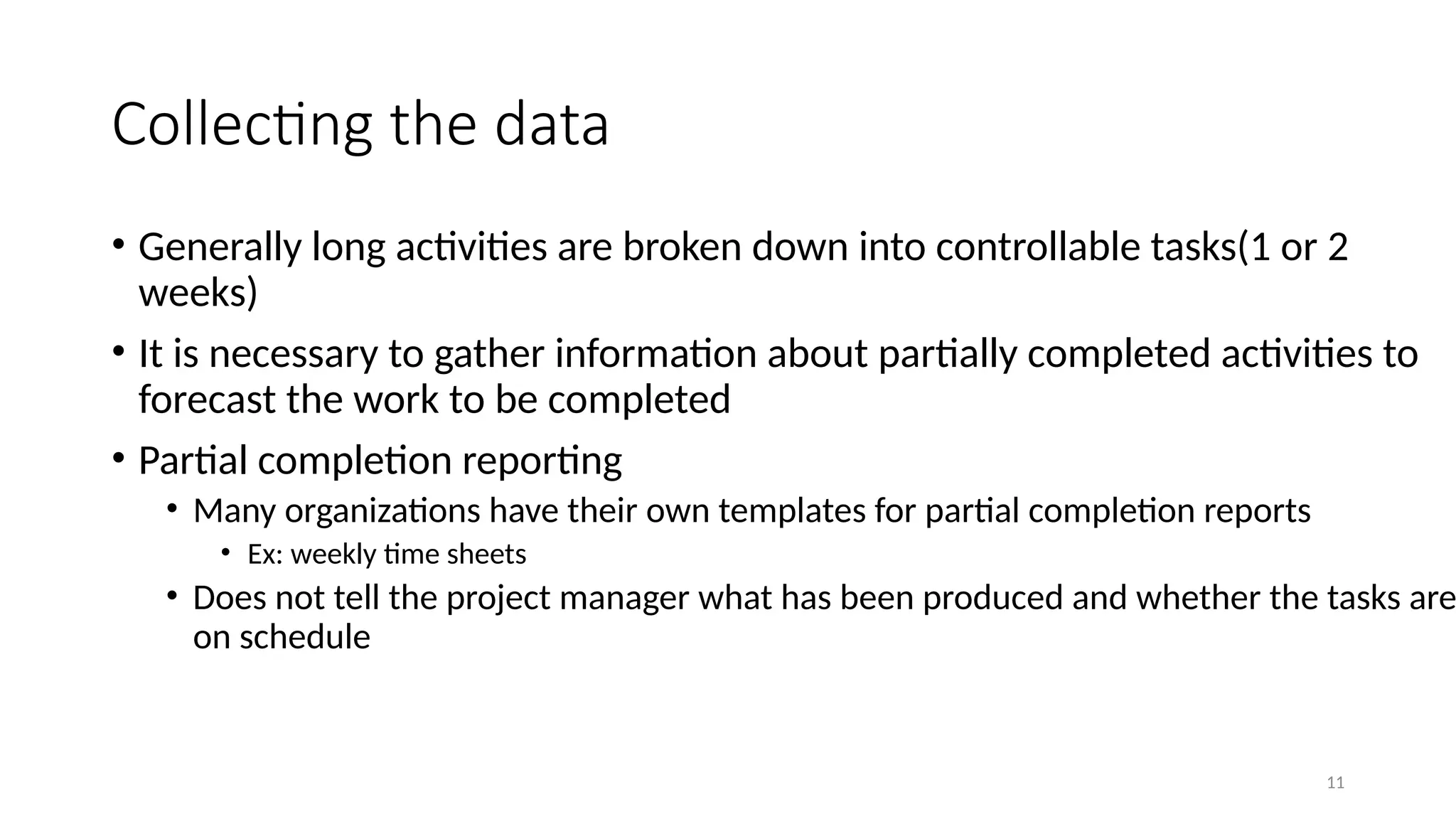 11
Collecting the data
• Generally long activities are broken down into controllable tasks(1 or 2
weeks)
• It is necessary to gather information about partially completed activities to
forecast the work to be completed
• Partial completion reporting
• Many organizations have their own templates for partial completion reports
• Ex: weekly time sheets
• Does not tell the project manager what has been produced and whether the tasks are
on schedule
 