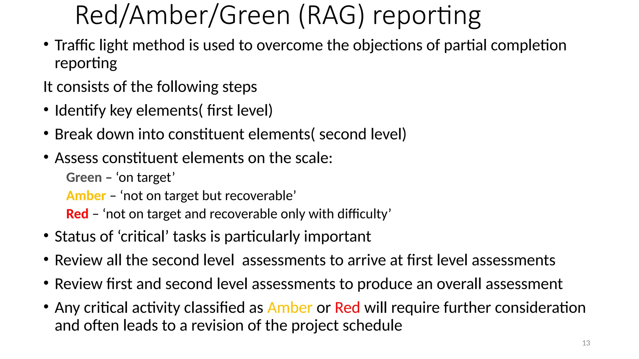 13
Red/Amber/Green (RAG) reporting
• Traffic light method is used to overcome the objections of partial completion
reporting
It consists of the following steps
• Identify key elements( first level)
• Break down into constituent elements( second level)
• Assess constituent elements on the scale:
Green – ‘on target’
Amber – ‘not on target but recoverable’
Red – ‘not on target and recoverable only with difficulty’
• Status of ‘critical’ tasks is particularly important
• Review all the second level assessments to arrive at first level assessments
• Review first and second level assessments to produce an overall assessment
• Any critical activity classified as Amber or Red will require further consideration
and often leads to a revision of the project schedule
 