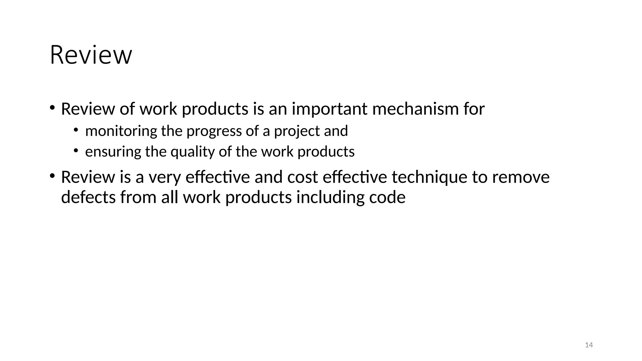 14
Review
• Review of work products is an important mechanism for
• monitoring the progress of a project and
• ensuring the quality of the work products
• Review is a very effective and cost effective technique to remove
defects from all work products including code
 