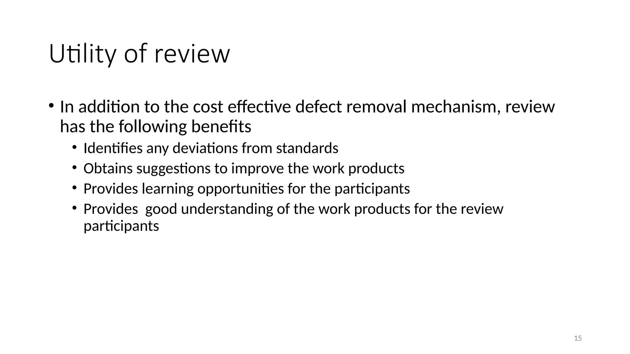 15
Utility of review
• In addition to the cost effective defect removal mechanism, review
has the following benefits
• Identifies any deviations from standards
• Obtains suggestions to improve the work products
• Provides learning opportunities for the participants
• Provides good understanding of the work products for the review
participants
 