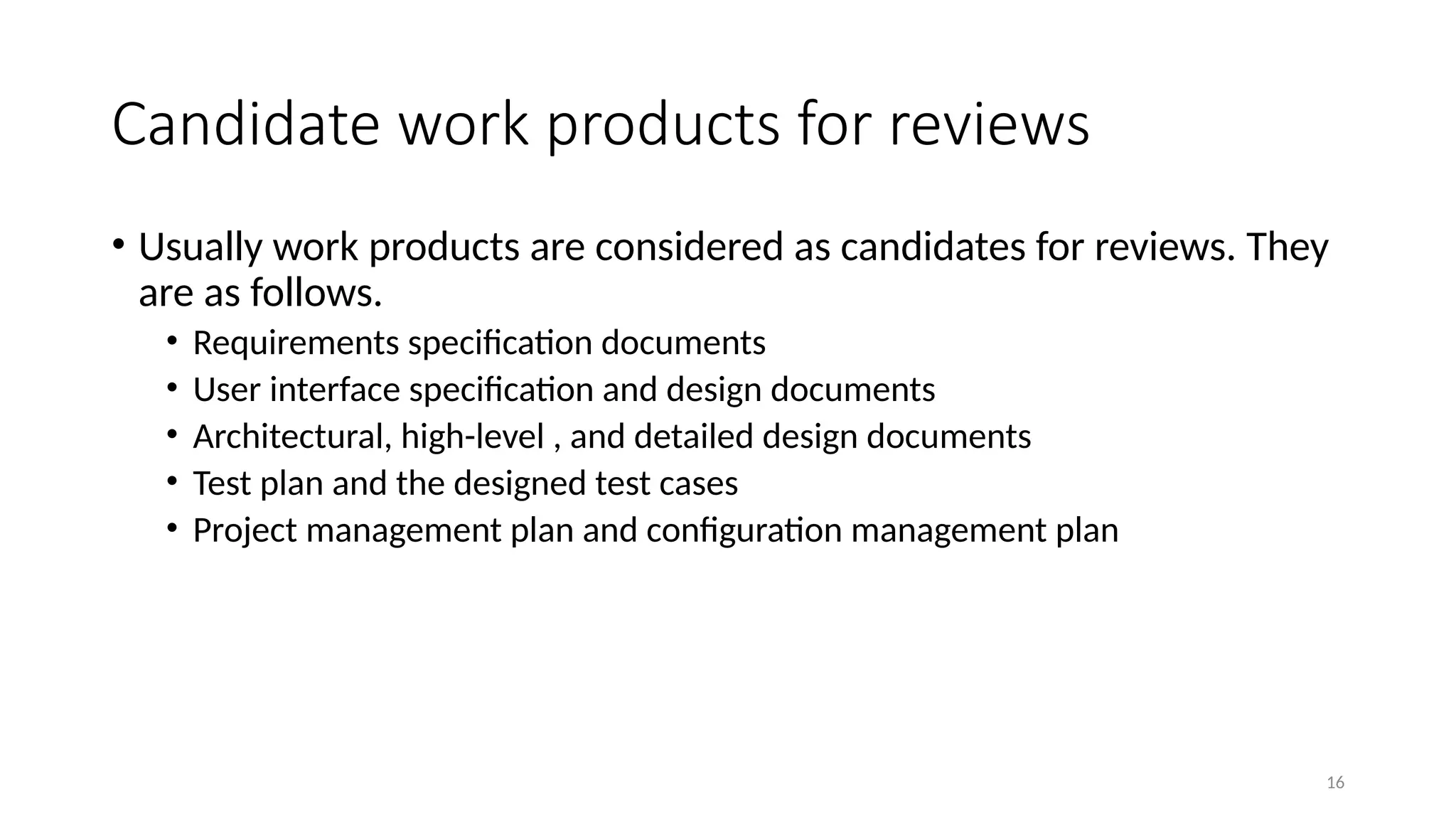 16
Candidate work products for reviews
• Usually work products are considered as candidates for reviews. They
are as follows.
• Requirements specification documents
• User interface specification and design documents
• Architectural, high-level , and detailed design documents
• Test plan and the designed test cases
• Project management plan and configuration management plan
 