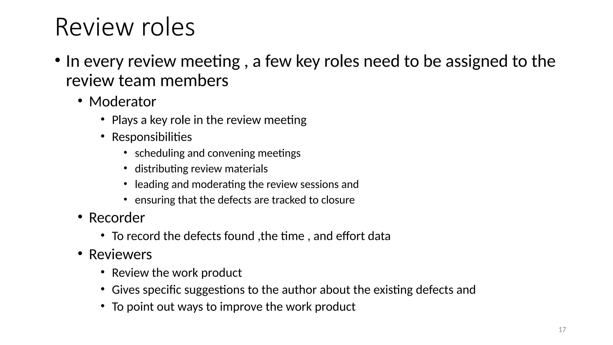 17
Review roles
• In every review meeting , a few key roles need to be assigned to the
review team members
• Moderator
• Plays a key role in the review meeting
• Responsibilities
• scheduling and convening meetings
• distributing review materials
• leading and moderating the review sessions and
• ensuring that the defects are tracked to closure
• Recorder
• To record the defects found ,the time , and effort data
• Reviewers
• Review the work product
• Gives specific suggestions to the author about the existing defects and
• To point out ways to improve the work product
 
