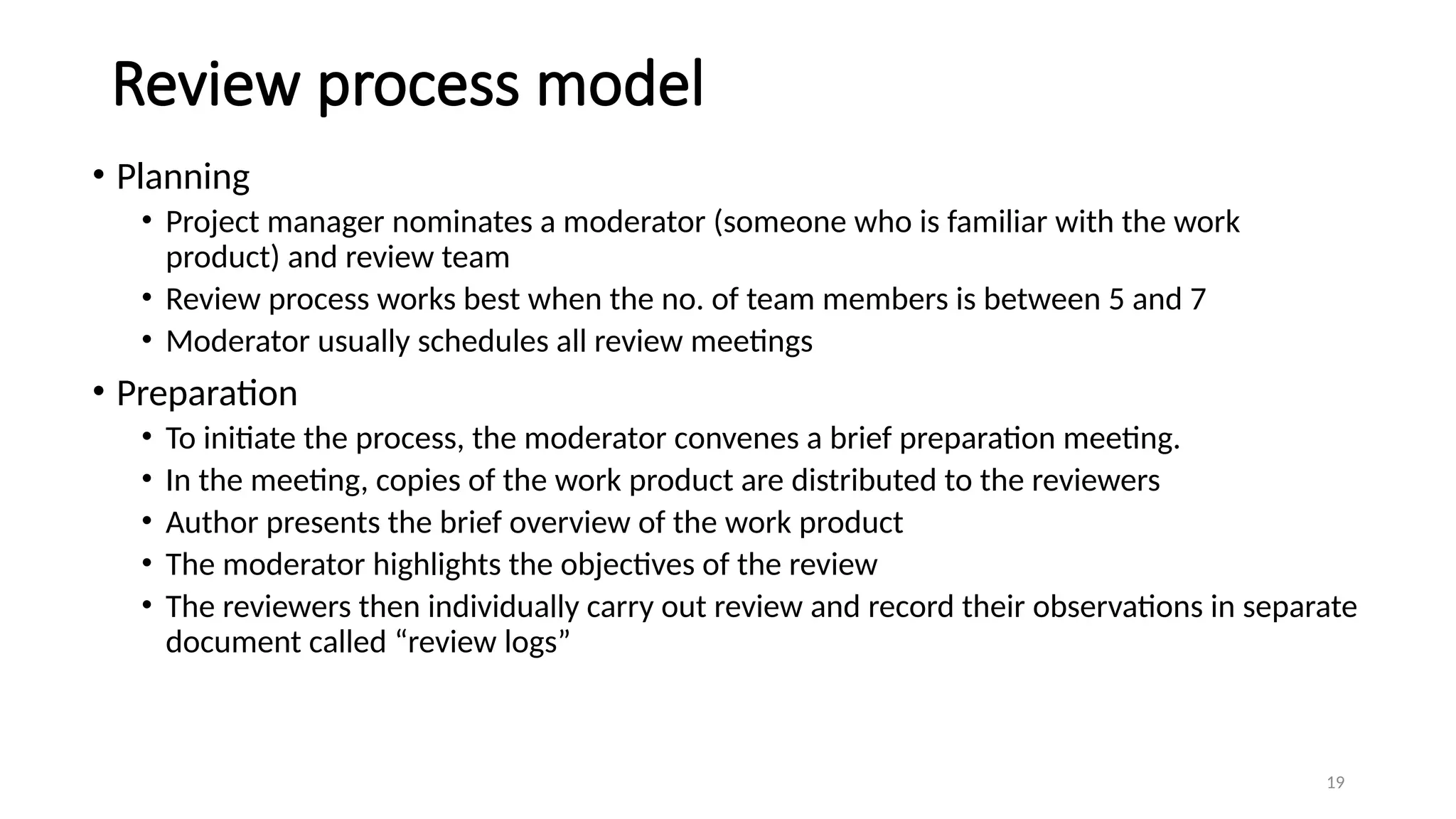 19
Review process model
• Planning
• Project manager nominates a moderator (someone who is familiar with the work
product) and review team
• Review process works best when the no. of team members is between 5 and 7
• Moderator usually schedules all review meetings
• Preparation
• To initiate the process, the moderator convenes a brief preparation meeting.
• In the meeting, copies of the work product are distributed to the reviewers
• Author presents the brief overview of the work product
• The moderator highlights the objectives of the review
• The reviewers then individually carry out review and record their observations in separate
document called “review logs”
 