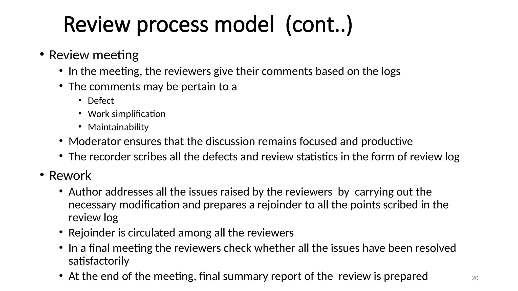 20
Review process model (cont..)
• Review meeting
• In the meeting, the reviewers give their comments based on the logs
• The comments may be pertain to a
• Defect
• Work simplification
• Maintainability
• Moderator ensures that the discussion remains focused and productive
• The recorder scribes all the defects and review statistics in the form of review log
• Rework
• Author addresses all the issues raised by the reviewers by carrying out the
necessary modification and prepares a rejoinder to all the points scribed in the
review log
• Rejoinder is circulated among all the reviewers
• In a final meeting the reviewers check whether all the issues have been resolved
satisfactorily
• At the end of the meeting, final summary report of the review is prepared
 