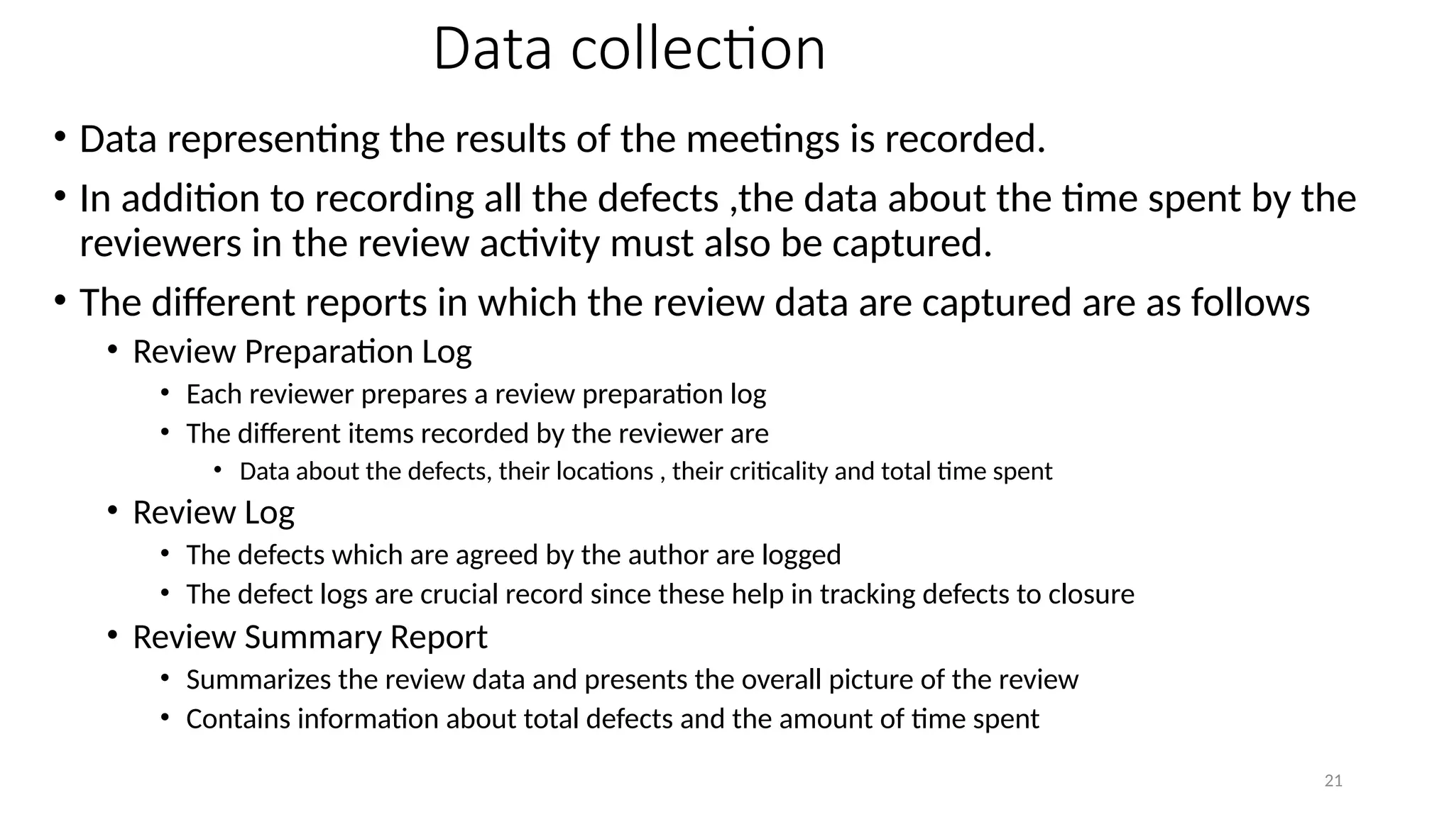 21
Data collection
• Data representing the results of the meetings is recorded.
• In addition to recording all the defects ,the data about the time spent by the
reviewers in the review activity must also be captured.
• The different reports in which the review data are captured are as follows
• Review Preparation Log
• Each reviewer prepares a review preparation log
• The different items recorded by the reviewer are
• Data about the defects, their locations , their criticality and total time spent
• Review Log
• The defects which are agreed by the author are logged
• The defect logs are crucial record since these help in tracking defects to closure
• Review Summary Report
• Summarizes the review data and presents the overall picture of the review
• Contains information about total defects and the amount of time spent
 