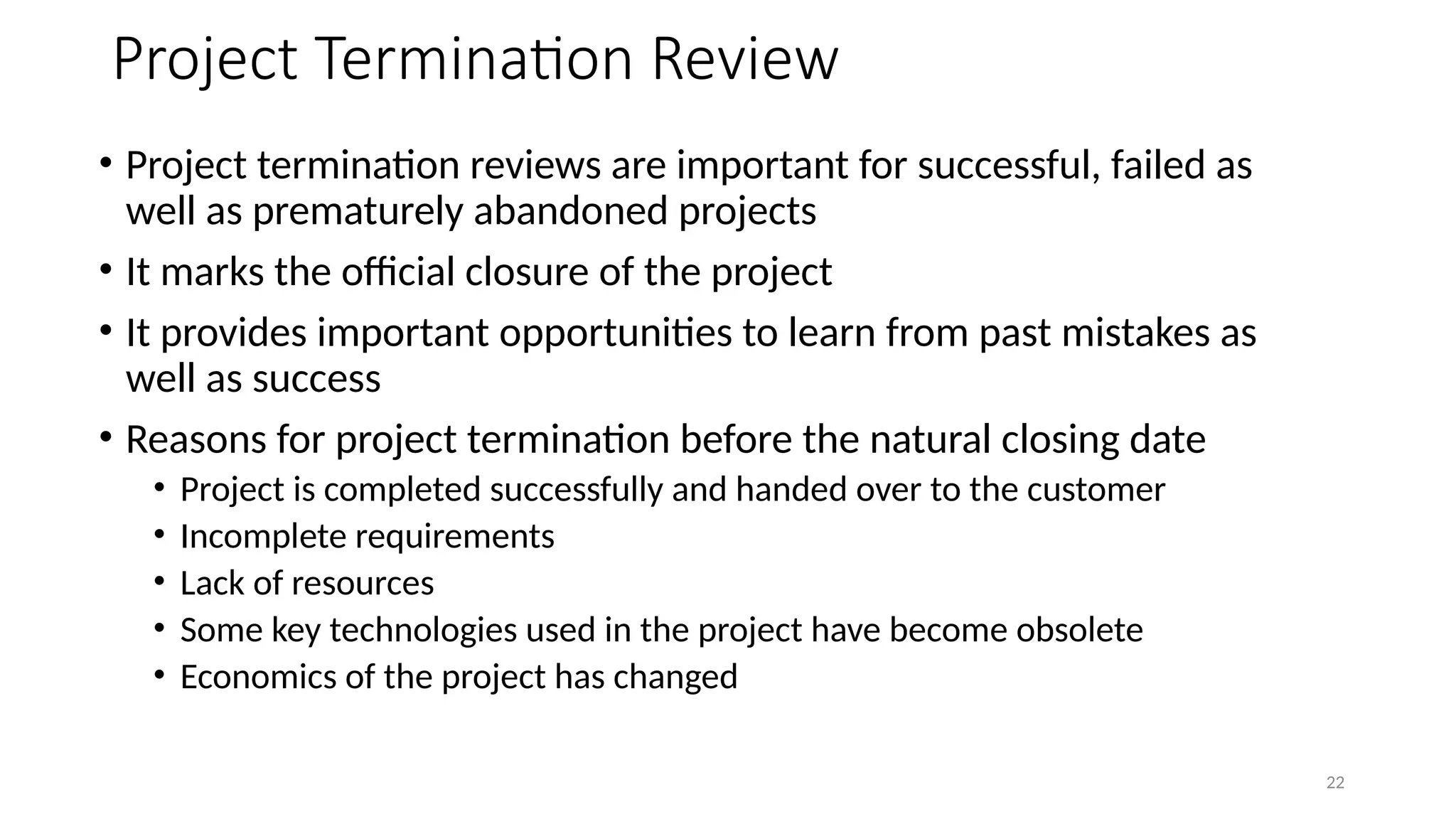 22
Project Termination Review
• Project termination reviews are important for successful, failed as
well as prematurely abandoned projects
• It marks the official closure of the project
• It provides important opportunities to learn from past mistakes as
well as success
• Reasons for project termination before the natural closing date
• Project is completed successfully and handed over to the customer
• Incomplete requirements
• Lack of resources
• Some key technologies used in the project have become obsolete
• Economics of the project has changed
 