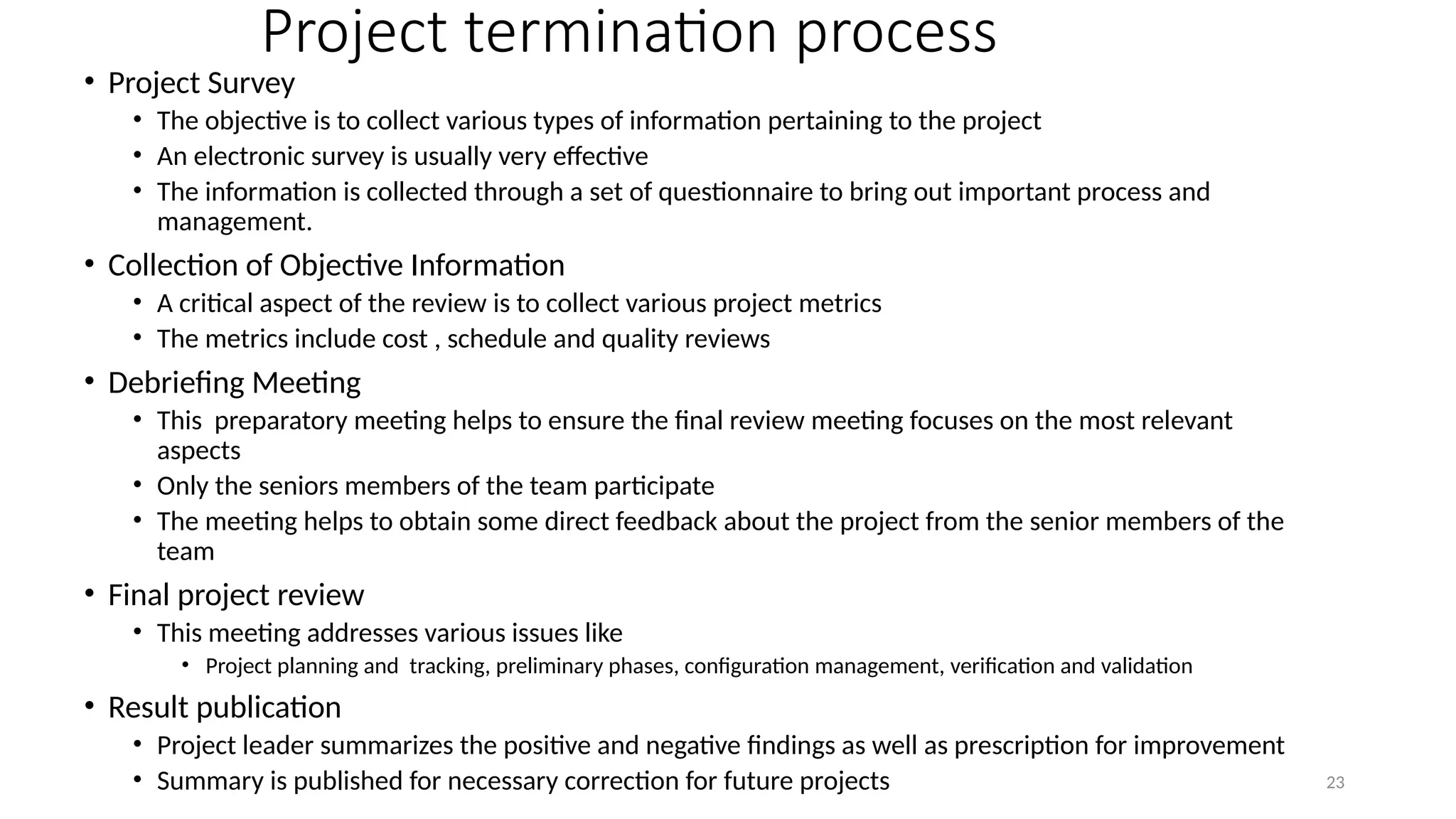 23
Project termination process
• Project Survey
• The objective is to collect various types of information pertaining to the project
• An electronic survey is usually very effective
• The information is collected through a set of questionnaire to bring out important process and
management.
• Collection of Objective Information
• A critical aspect of the review is to collect various project metrics
• The metrics include cost , schedule and quality reviews
• Debriefing Meeting
• This preparatory meeting helps to ensure the final review meeting focuses on the most relevant
aspects
• Only the seniors members of the team participate
• The meeting helps to obtain some direct feedback about the project from the senior members of the
team
• Final project review
• This meeting addresses various issues like
• Project planning and tracking, preliminary phases, configuration management, verification and validation
• Result publication
• Project leader summarizes the positive and negative findings as well as prescription for improvement
• Summary is published for necessary correction for future projects
 