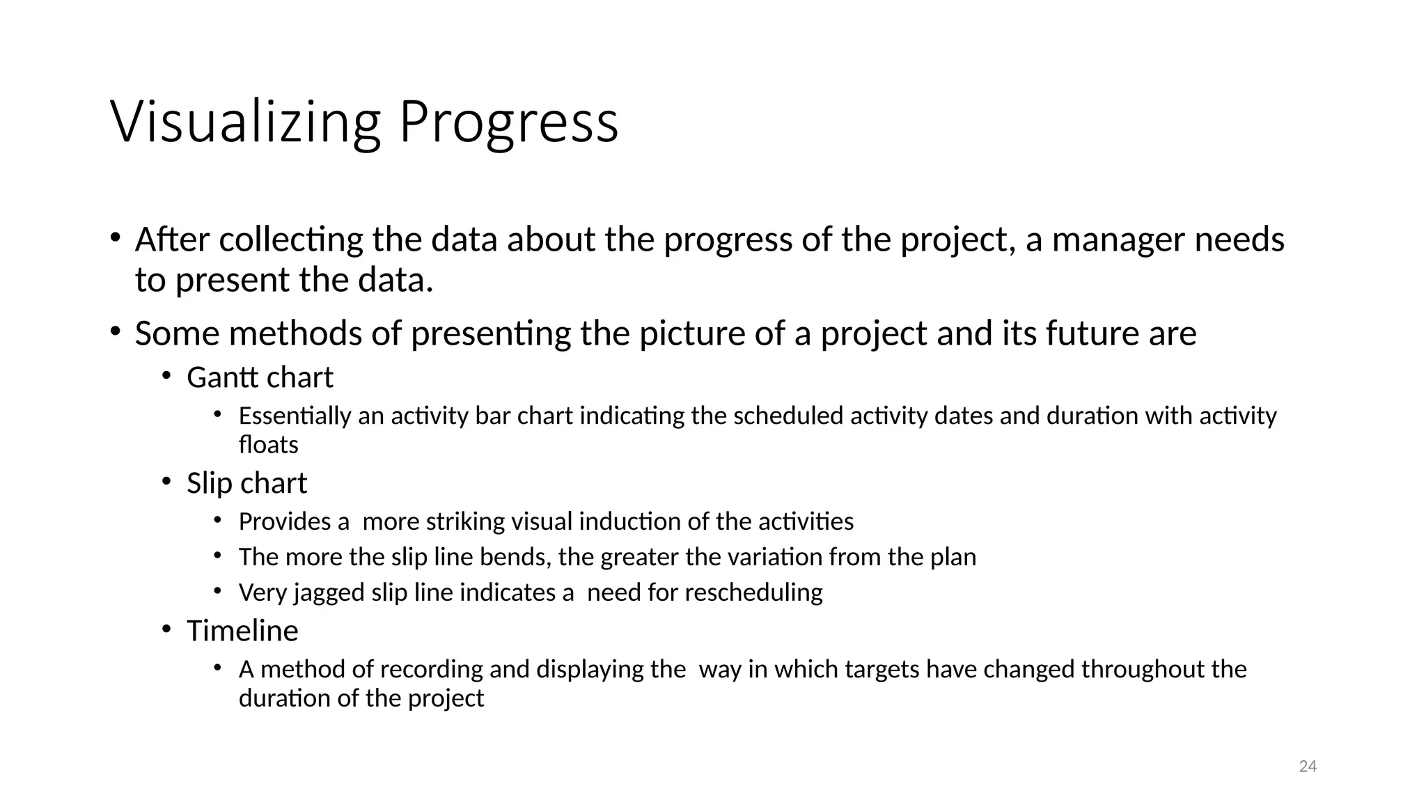 24
Visualizing Progress
• After collecting the data about the progress of the project, a manager needs
to present the data.
• Some methods of presenting the picture of a project and its future are
• Gantt chart
• Essentially an activity bar chart indicating the scheduled activity dates and duration with activity
floats
• Slip chart
• Provides a more striking visual induction of the activities
• The more the slip line bends, the greater the variation from the plan
• Very jagged slip line indicates a need for rescheduling
• Timeline
• A method of recording and displaying the way in which targets have changed throughout the
duration of the project
 