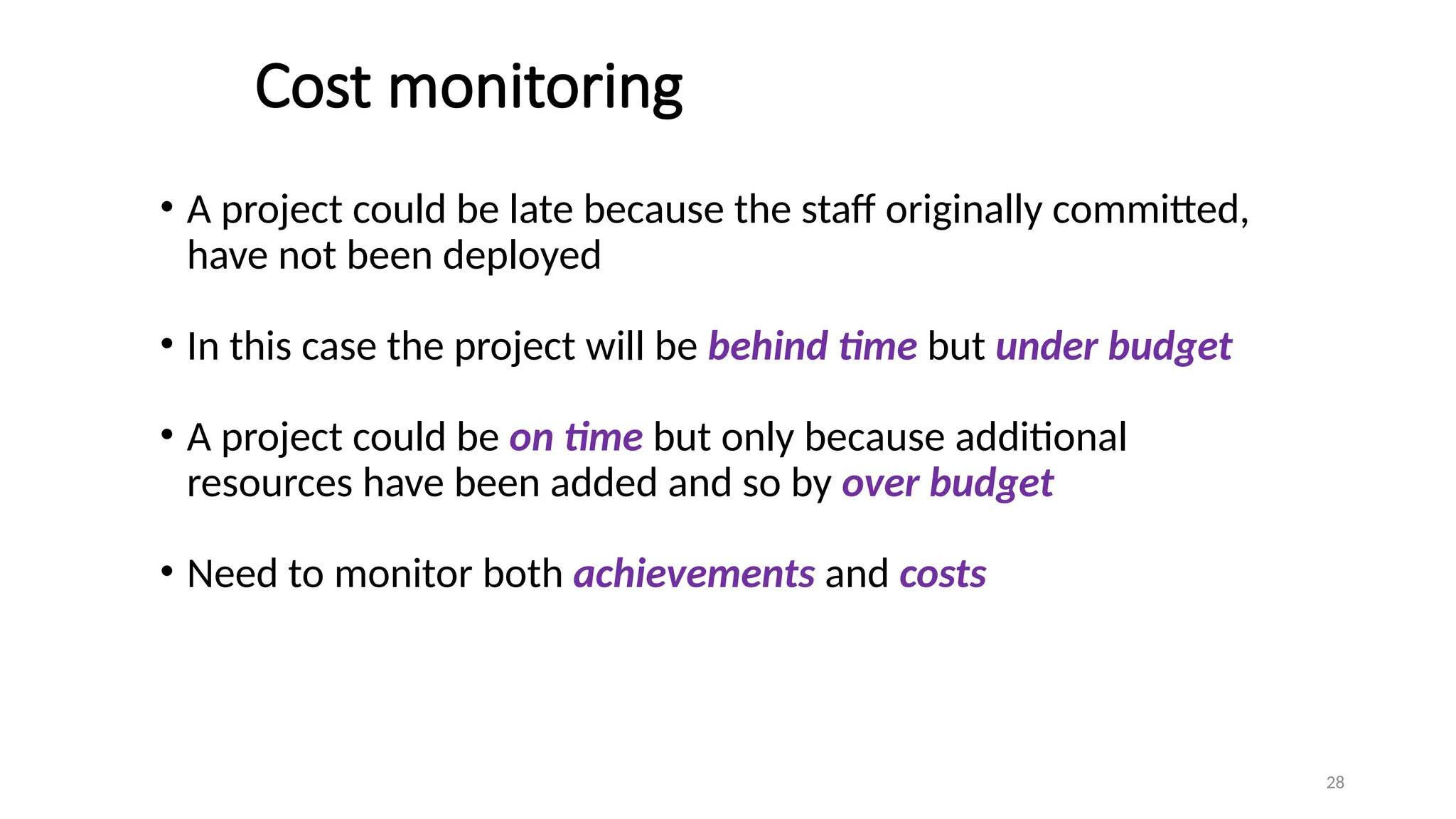 28
Cost monitoring
• A project could be late because the staff originally committed,
have not been deployed
• In this case the project will be behind time but under budget
• A project could be on time but only because additional
resources have been added and so by over budget
• Need to monitor both achievements and costs
 