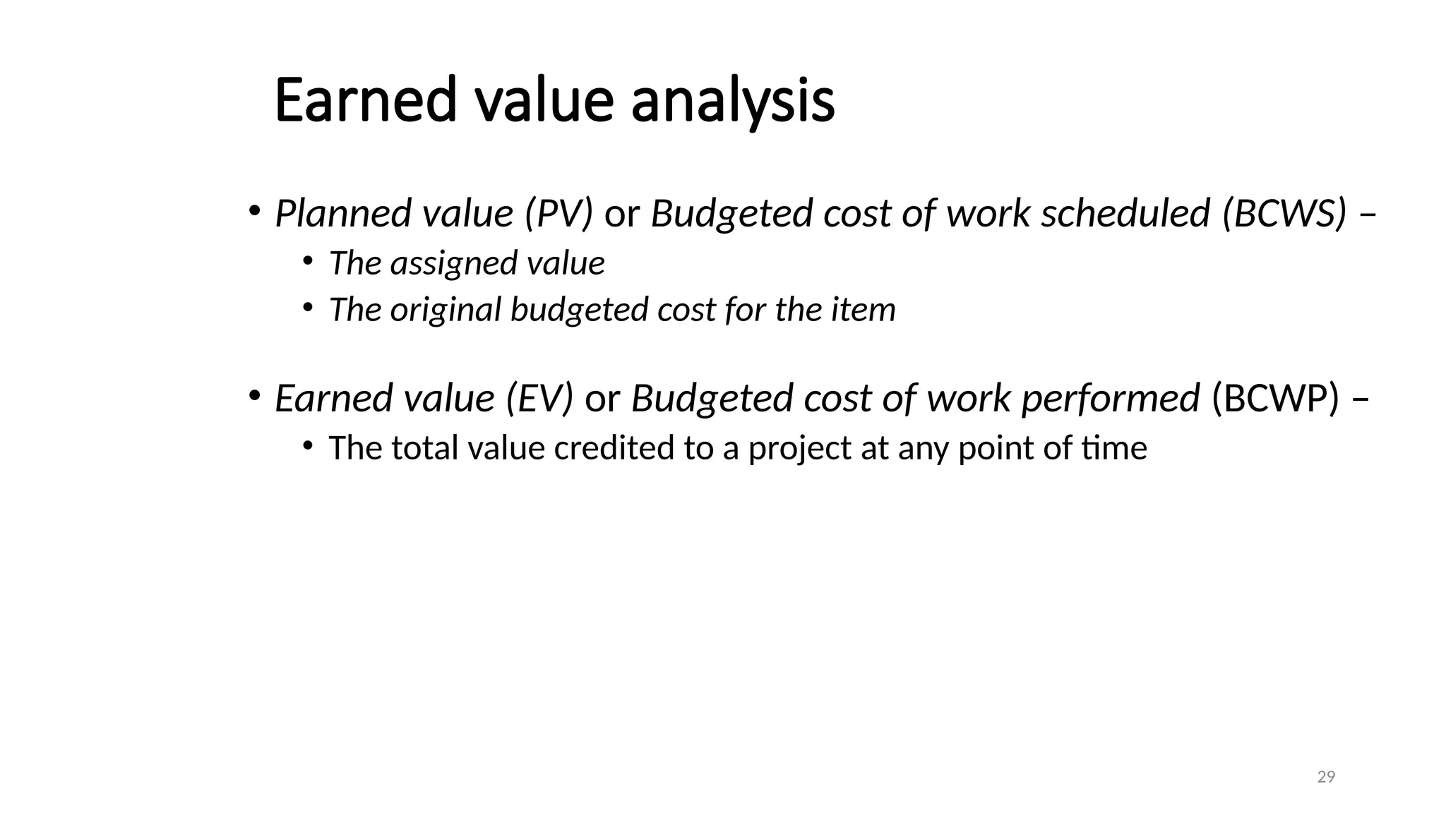 29
Earned value analysis
• Planned value (PV) or Budgeted cost of work scheduled (BCWS) –
• The assigned value
• The original budgeted cost for the item
• Earned value (EV) or Budgeted cost of work performed (BCWP) –
• The total value credited to a project at any point of time
 