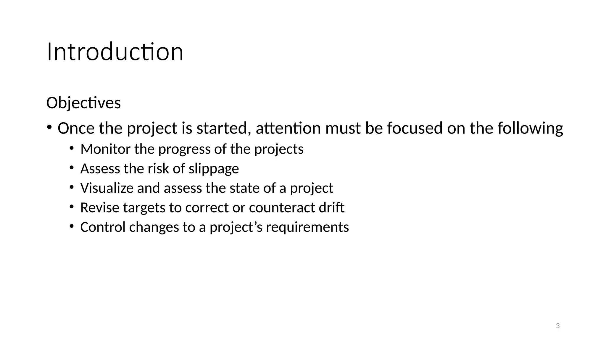 3
Introduction
Objectives
• Once the project is started, attention must be focused on the following
• Monitor the progress of the projects
• Assess the risk of slippage
• Visualize and assess the state of a project
• Revise targets to correct or counteract drift
• Control changes to a project’s requirements
 