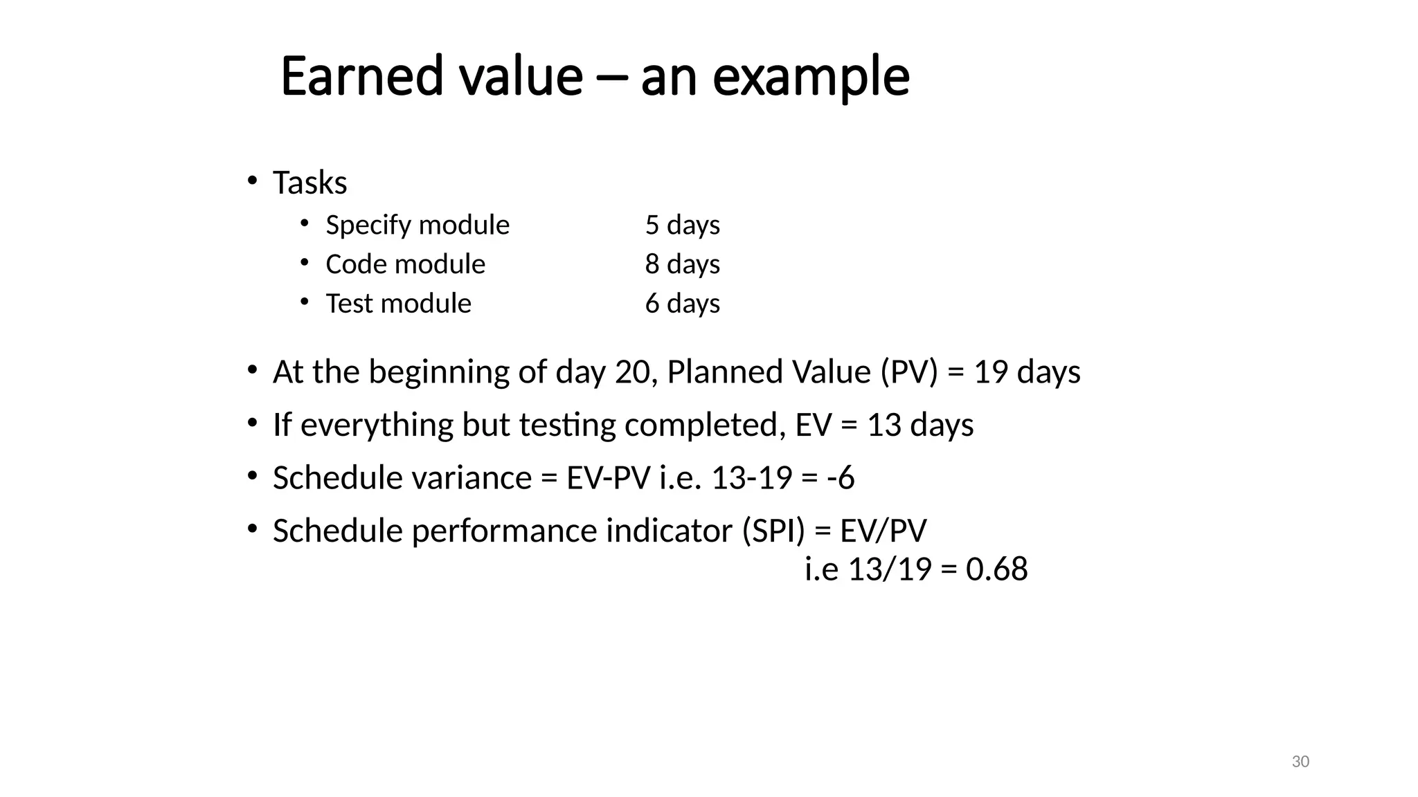 30
Earned value – an example
• Tasks
• Specify module 5 days
• Code module 8 days
• Test module 6 days
• At the beginning of day 20, Planned Value (PV) = 19 days
• If everything but testing completed, EV = 13 days
• Schedule variance = EV-PV i.e. 13-19 = -6
• Schedule performance indicator (SPI) = EV/PV
i.e 13/19 = 0.68
 