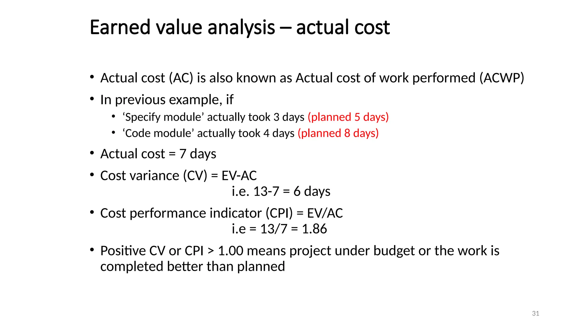 31
Earned value analysis – actual cost
• Actual cost (AC) is also known as Actual cost of work performed (ACWP)
• In previous example, if
• ‘Specify module’ actually took 3 days (planned 5 days)
• ‘Code module’ actually took 4 days (planned 8 days)
• Actual cost = 7 days
• Cost variance (CV) = EV-AC
i.e. 13-7 = 6 days
• Cost performance indicator (CPI) = EV/AC
i.e = 13/7 = 1.86
• Positive CV or CPI > 1.00 means project under budget or the work is
completed better than planned
 