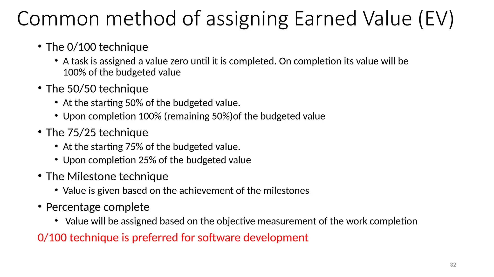 32
Common method of assigning Earned Value (EV)
• The 0/100 technique
• A task is assigned a value zero until it is completed. On completion its value will be
100% of the budgeted value
• The 50/50 technique
• At the starting 50% of the budgeted value.
• Upon completion 100% (remaining 50%)of the budgeted value
• The 75/25 technique
• At the starting 75% of the budgeted value.
• Upon completion 25% of the budgeted value
• The Milestone technique
• Value is given based on the achievement of the milestones
• Percentage complete
• Value will be assigned based on the objective measurement of the work completion
0/100 technique is preferred for software development
 