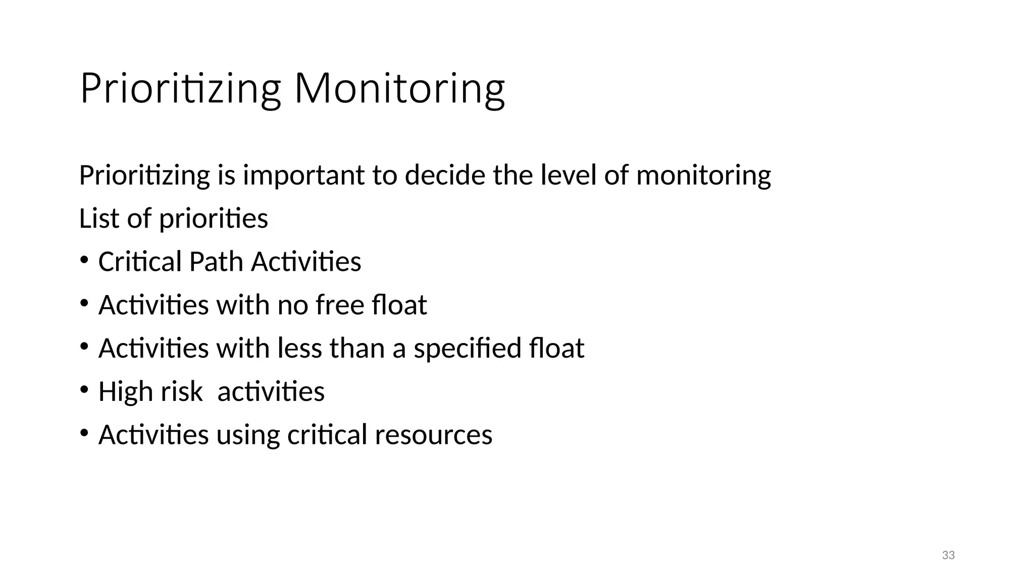 33
Prioritizing Monitoring
Prioritizing is important to decide the level of monitoring
List of priorities
• Critical Path Activities
• Activities with no free float
• Activities with less than a specified float
• High risk activities
• Activities using critical resources
 