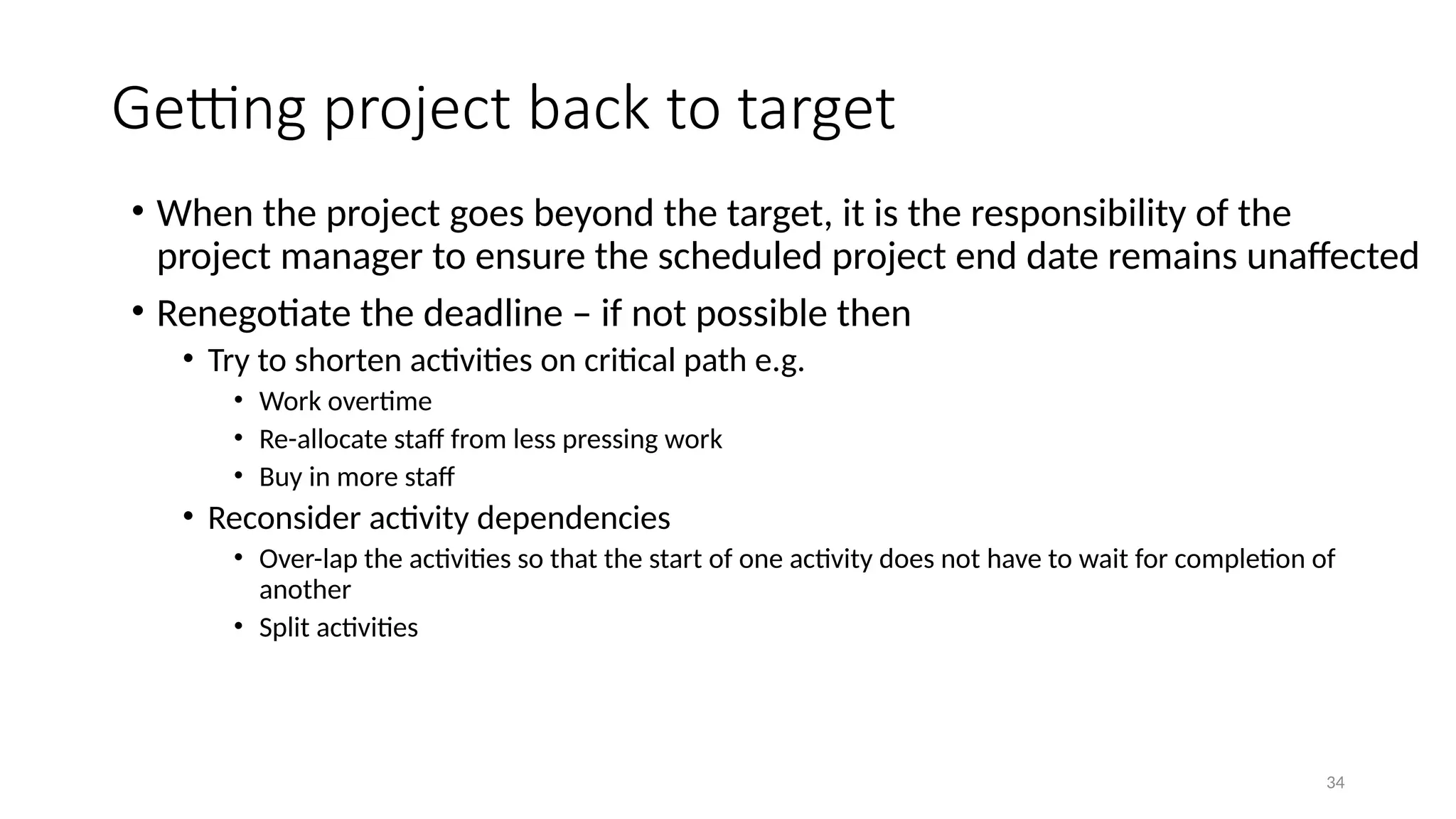 34
• When the project goes beyond the target, it is the responsibility of the
project manager to ensure the scheduled project end date remains unaffected
• Renegotiate the deadline – if not possible then
• Try to shorten activities on critical path e.g.
• Work overtime
• Re-allocate staff from less pressing work
• Buy in more staff
• Reconsider activity dependencies
• Over-lap the activities so that the start of one activity does not have to wait for completion of
another
• Split activities
Getting project back to target
 