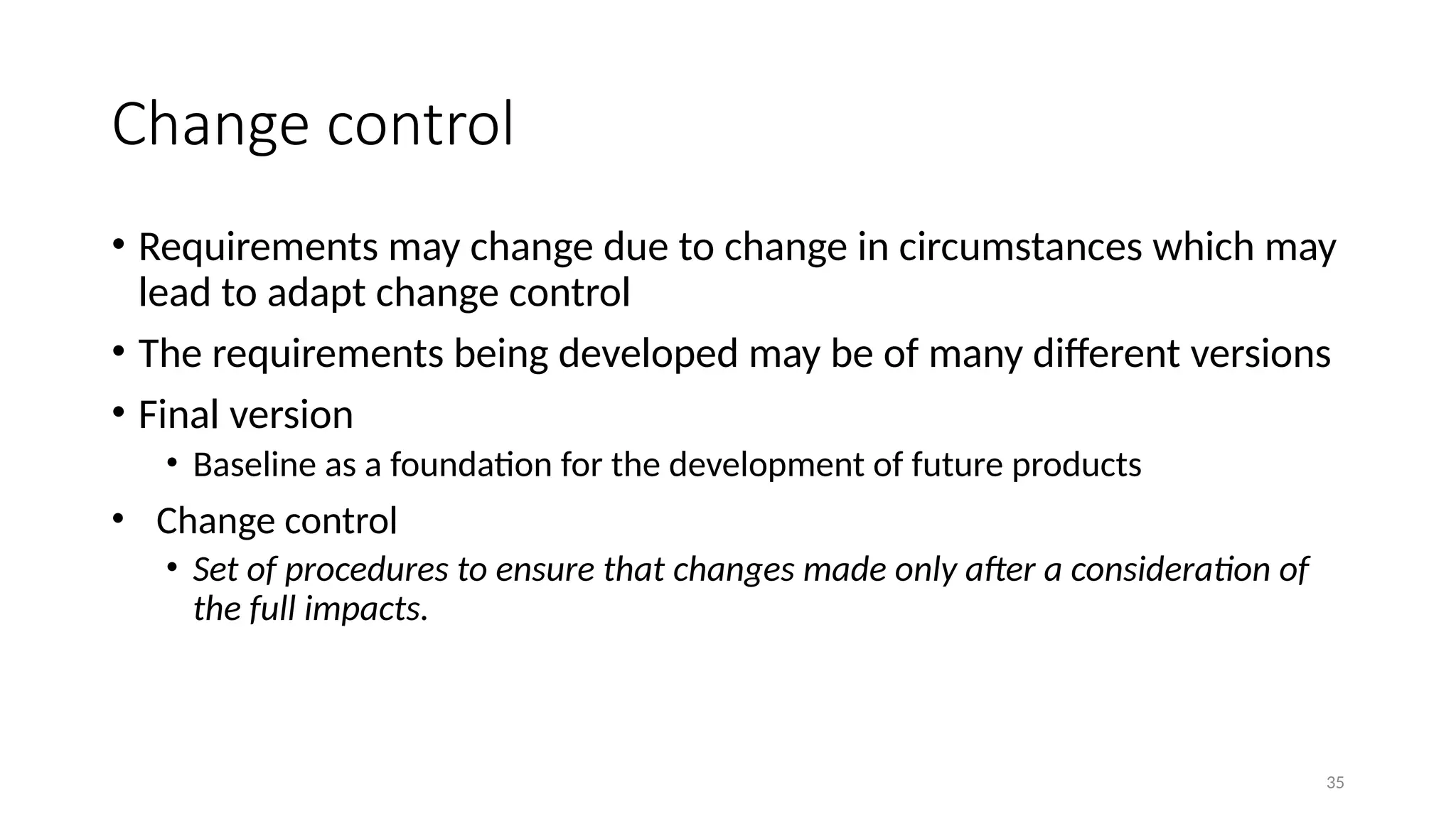 35
Change control
• Requirements may change due to change in circumstances which may
lead to adapt change control
• The requirements being developed may be of many different versions
• Final version
• Baseline as a foundation for the development of future products
• Change control
• Set of procedures to ensure that changes made only after a consideration of
the full impacts.
 