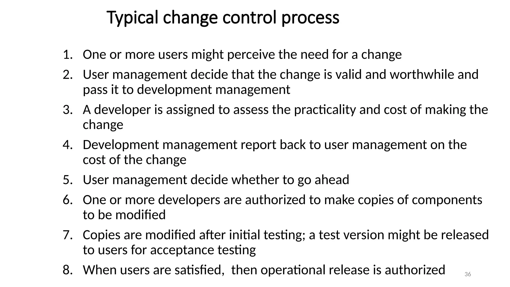 36
Typical change control process
1. One or more users might perceive the need for a change
2. User management decide that the change is valid and worthwhile and
pass it to development management
3. A developer is assigned to assess the practicality and cost of making the
change
4. Development management report back to user management on the
cost of the change
5. User management decide whether to go ahead
6. One or more developers are authorized to make copies of components
to be modified
7. Copies are modified after initial testing; a test version might be released
to users for acceptance testing
8. When users are satisfied, then operational release is authorized
 