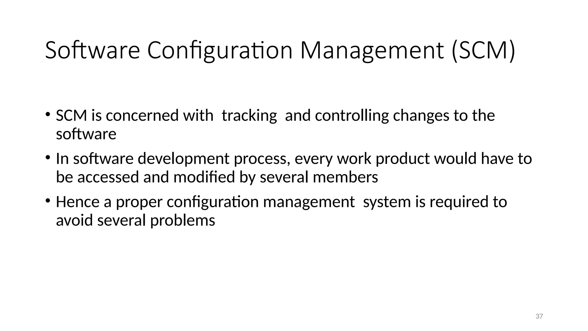 37
Software Configuration Management (SCM)
• SCM is concerned with tracking and controlling changes to the
software
• In software development process, every work product would have to
be accessed and modified by several members
• Hence a proper configuration management system is required to
avoid several problems
 